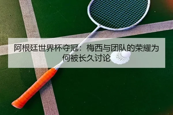 阿根廷世界杯夺冠：梅西与团队的荣耀为何被长久讨论
